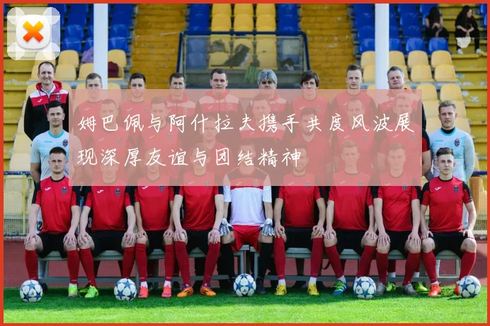 姆巴佩与阿什拉夫携手共度风波展现深厚友谊与团结精神