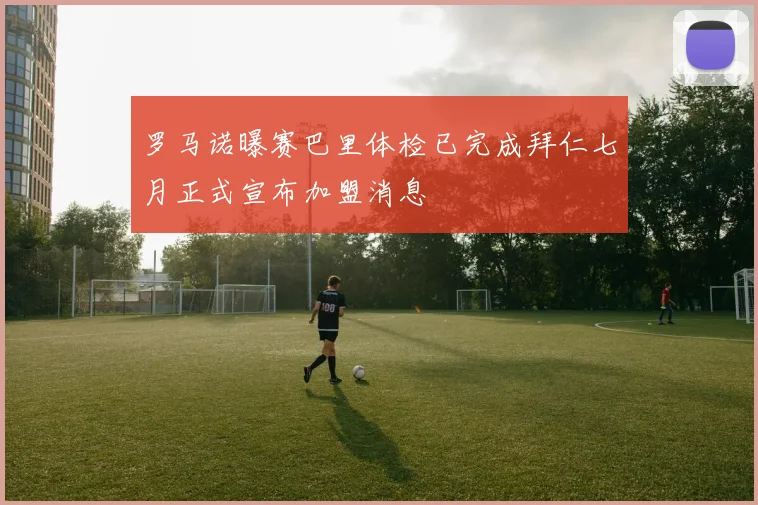 罗马诺曝赛巴里体检已完成拜仁七月正式宣布加盟消息