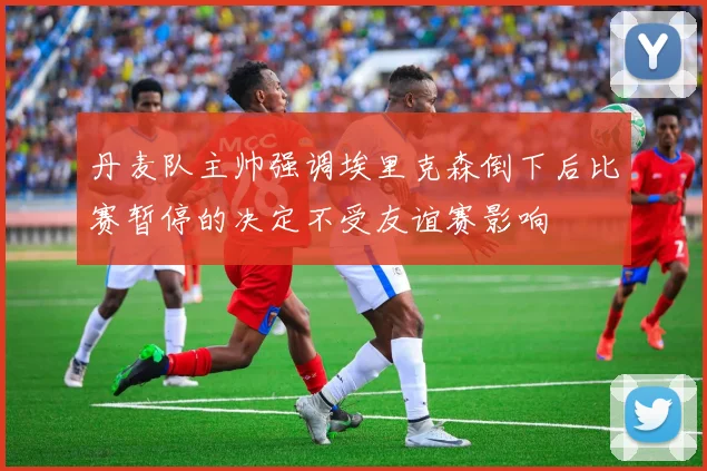 丹麦队主帅强调埃里克森倒下后比赛暂停的决定不受友谊赛影响
