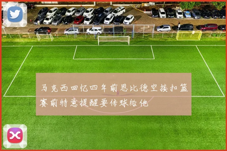 马克西回忆四年前恩比德空接扣篮赛前特意提醒要传球给他