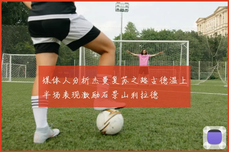 媒体人分析杰曼复苏之路古德温上半场表现激励石景山利拉德