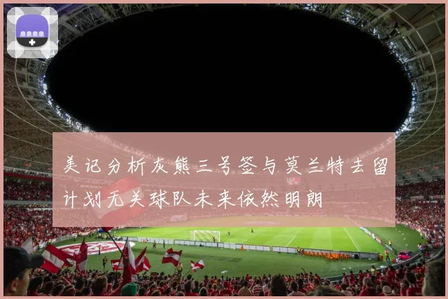 美记分析灰熊三号签与莫兰特去留计划无关球队未来依然明朗