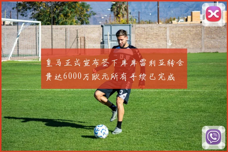 皇马正式宣布签下库库雷利亚转会费达6000万欧元所有手续已完成