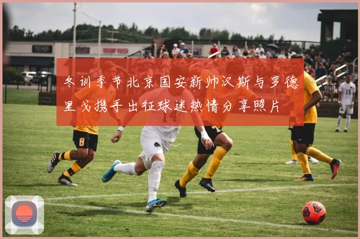 冬训季节北京国安新帅汉斯与罗德里戈携手出征球迷热情分享照片
