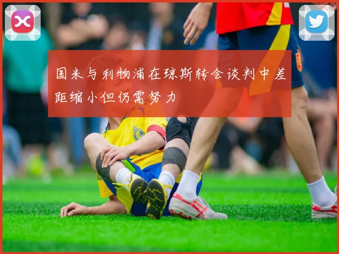 国米与利物浦在琼斯转会谈判中差距缩小但仍需努力