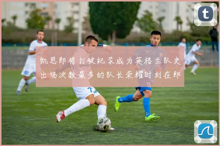 凯恩即将打破纪录成为英格兰队史出场次数最多的队长荣耀时刻在即