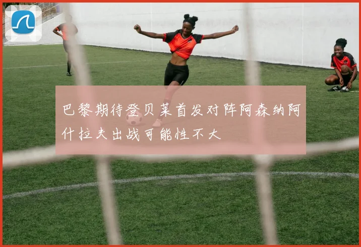 巴黎期待登贝莱首发对阵阿森纳阿什拉夫出战可能性不大