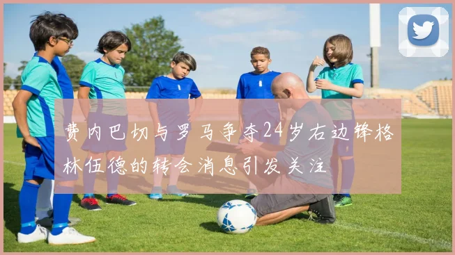 费内巴切与罗马争夺24岁右边锋格林伍德的转会消息引发关注