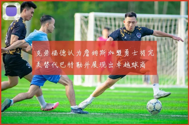 克劳福德认为詹姆斯加盟勇士将完美替代巴特勒并展现出卓越球商