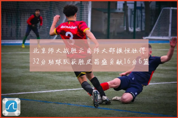 北京师大战胜云南师大邵振恒独得32分助球队获胜皮昌盛贡献16分6篮板5助攻