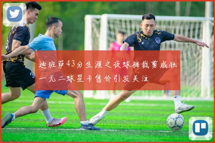 迪班萨43分生涯之夜球裤裁剪成独一无二球星卡售价引发关注