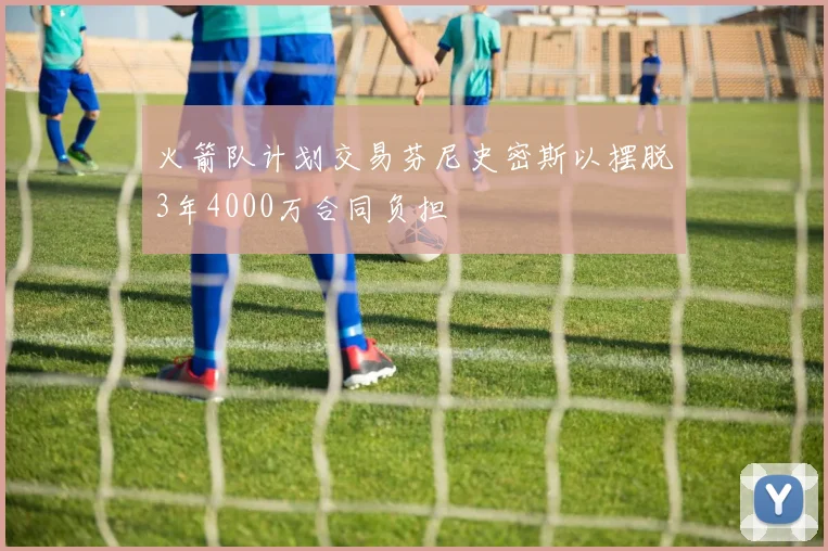 火箭队计划交易芬尼史密斯以摆脱3年4000万合同负担