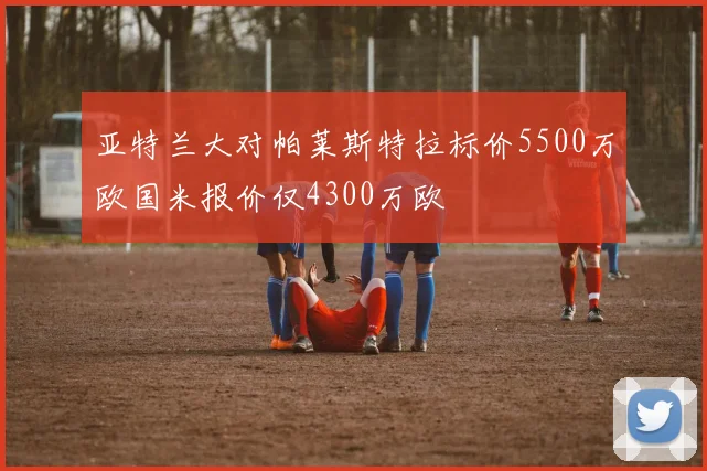 亚特兰大对帕莱斯特拉标价5500万欧国米报价仅4300万欧