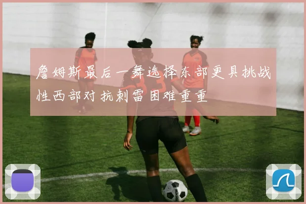 詹姆斯最后一舞选择东部更具挑战性西部对抗刺雷困难重重