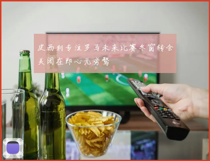 皮西利专注罗马未来比赛冬窗转会关闭在即心无旁骛
