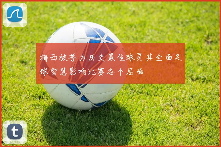 梅西被誉为历史最佳球员其全面足球智慧影响比赛各个层面
