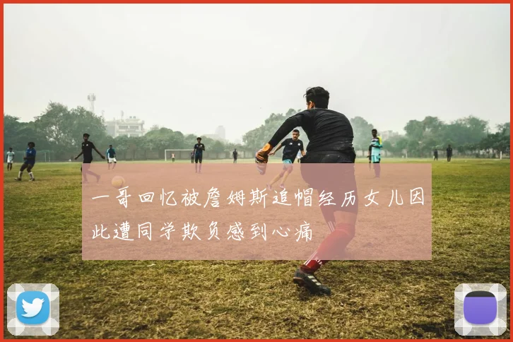 一哥回忆被詹姆斯追帽经历女儿因此遭同学欺负感到心痛