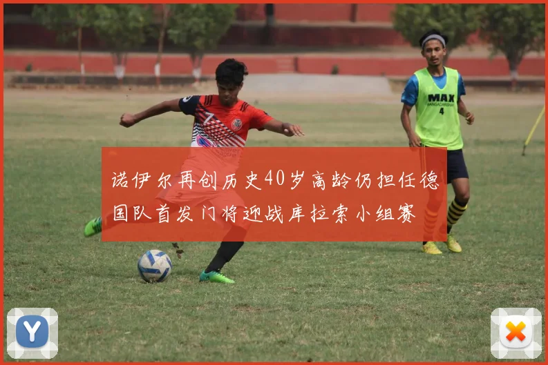 诺伊尔再创历史40岁高龄仍担任德国队首发门将迎战库拉索小组赛