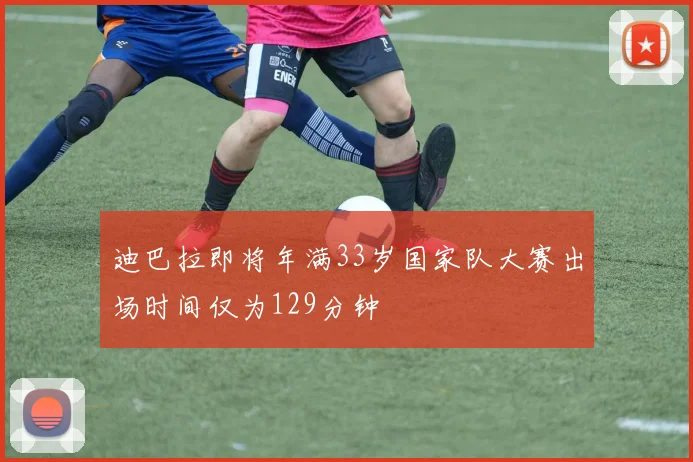 迪巴拉即将年满33岁国家队大赛出场时间仅为129分钟